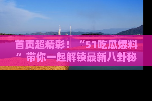 首页超精彩！“51吃瓜爆料”带你一起解锁最新八卦秘闻！