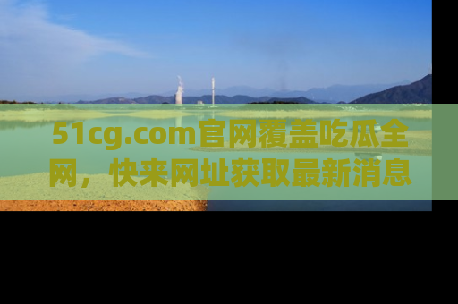 51cg.com官网覆盖吃瓜全网，快来网址获取最新消息与链接！