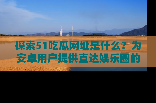 探索51吃瓜网址是什么？为安卓用户提供直达娱乐圈的途径