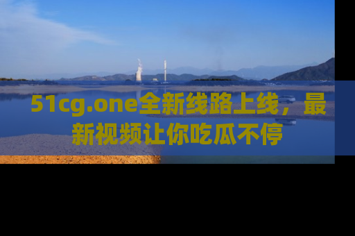 51cg.one全新线路上线，最新视频让你吃瓜不停