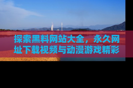 探索黑料网站大全，永久网址下载视频与动漫游戏精彩瞬间！