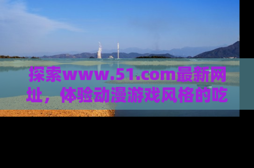 探索www.51.com最新网址，体验动漫游戏风格的吃瓜乐趣！