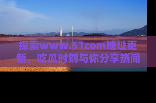 探索www.51com地址更新，吃瓜时刻与你分享热闻