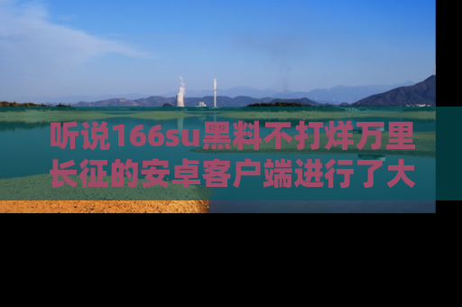 听说166su黑料不打烊万里长征的安卓客户端进行了大更新，八卦内容更加精彩与丰富！