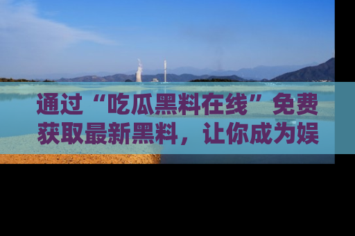 通过“吃瓜黑料在线”免费获取最新黑料，让你成为娱乐圈的内幕专家！