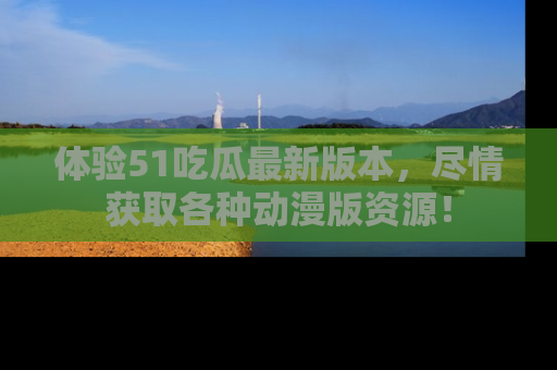 体验51吃瓜最新版本，尽情获取各种动漫版资源！