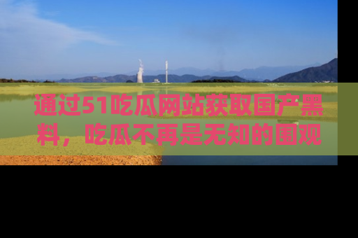 通过51吃瓜网站获取国产黑料，吃瓜不再是无知的围观者