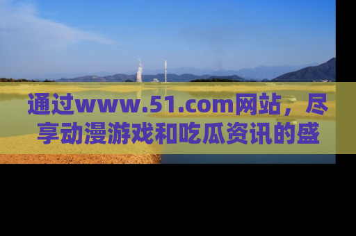 通过www.51.com网站，尽享动漫游戏和吃瓜资讯的盛宴！
