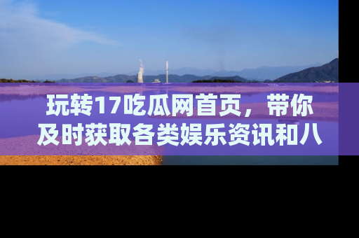 玩转17吃瓜网首页，带你及时获取各类娱乐资讯和八卦故事！