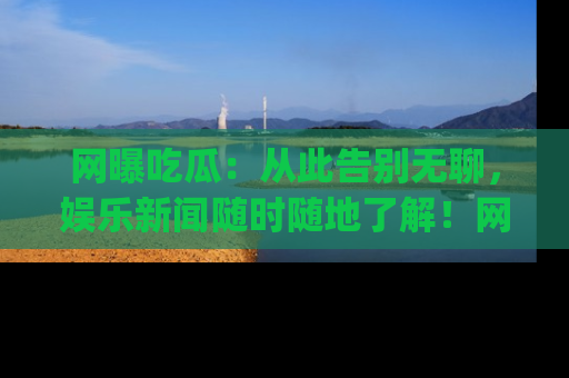 网曝吃瓜：从此告别无聊，娱乐新闻随时随地了解！网址：www.wangbaoegua.com
