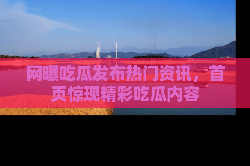 网曝吃瓜发布热门资讯，首页惊现精彩吃瓜内容