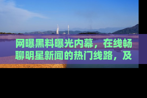 网曝黑料曝光内幕，在线畅聊明星新闻的热门线路，及时掌握最新消息！
