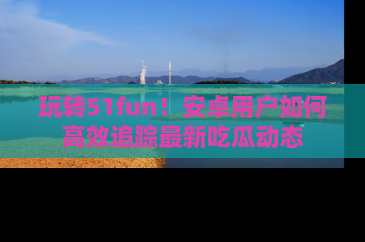 玩转51fun！安卓用户如何高效追踪最新吃瓜动态