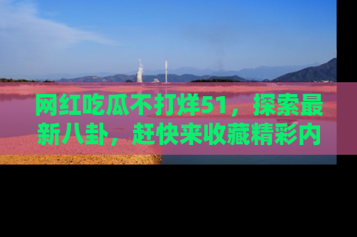 网红吃瓜不打烊51，探索最新八卦，赶快来收藏精彩内容！