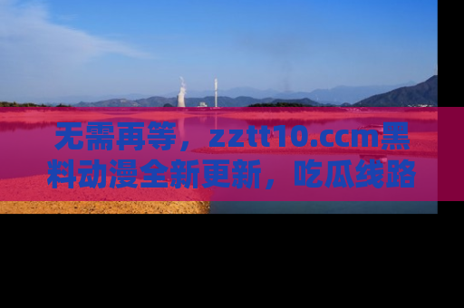 无需再等，zztt10.ccm黑料动漫全新更新，吃瓜线路佛系推荐！