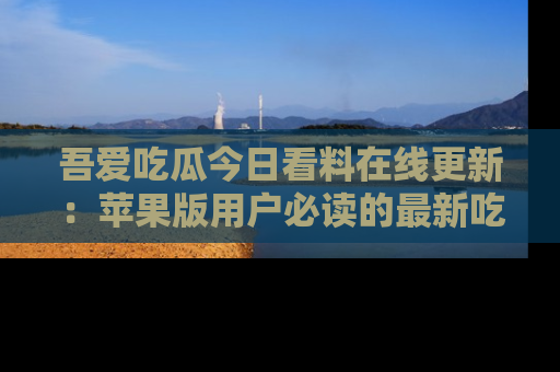 吾爱吃瓜今日看料在线更新：苹果版用户必读的最新吃瓜技巧
