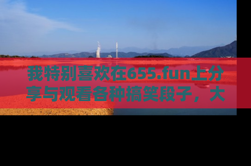 我特别喜欢在655.fun上分享与观看各种搞笑段子，大家一起来享受乐趣吧！