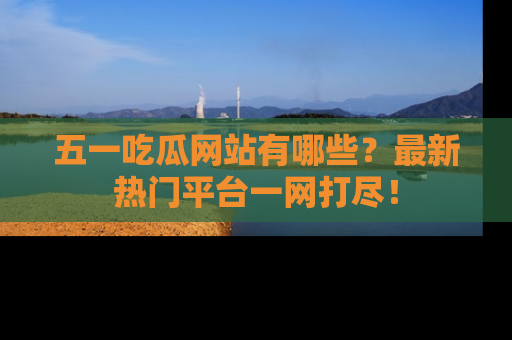 五一吃瓜网站有哪些？最新热门平台一网打尽！