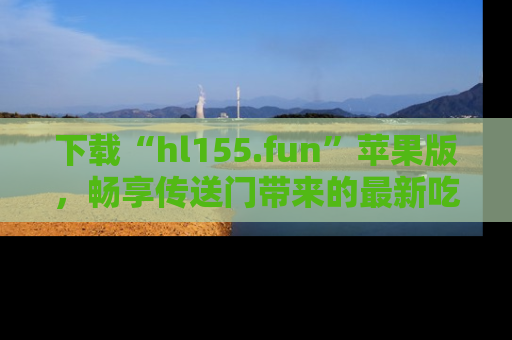 下载“hl155.fun”苹果版，畅享传送门带来的最新吃瓜资讯
