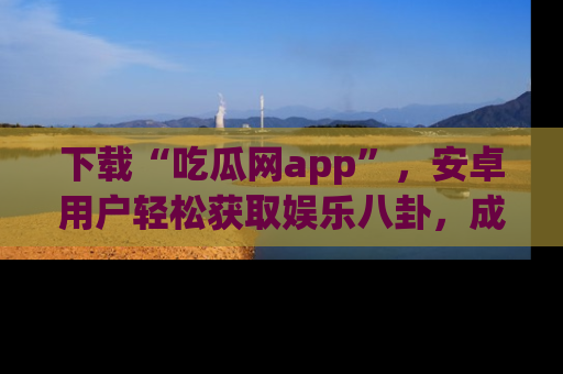 下载“吃瓜网app”，安卓用户轻松获取娱乐八卦，成为身边的知情达人！