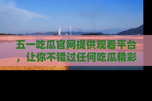 五一吃瓜官网提供观看平台，让你不错过任何吃瓜精彩瞬间