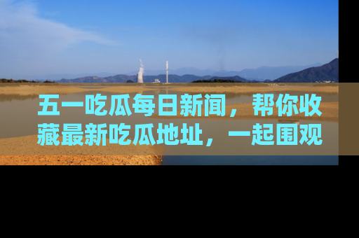 五一吃瓜每日新闻，帮你收藏最新吃瓜地址，一起围观吧！