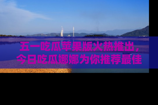 五一吃瓜苹果版火热推出，今日吃瓜娜娜为你推荐最佳美食！