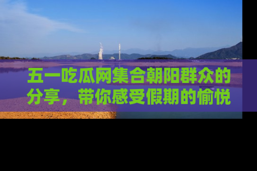 五一吃瓜网集合朝阳群众的分享，带你感受假期的愉悦！