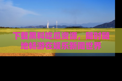下载黑料吃瓜资源，随时随地畅游在娱乐新闻世界