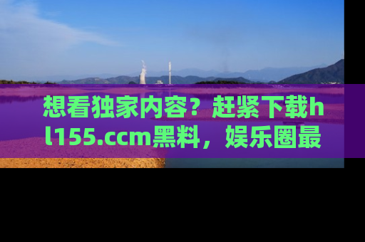 想看独家内容？赶紧下载hl155.ccm黑料，娱乐圈最劲爆的新闻一手掌握！
