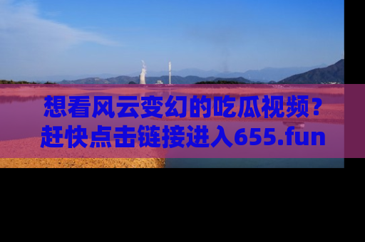想看风云变幻的吃瓜视频？赶快点击链接进入655.fun吧！