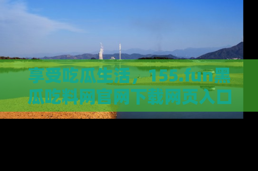 享受吃瓜生活，155.fun黑瓜吃料网官网下载网页入口全解析