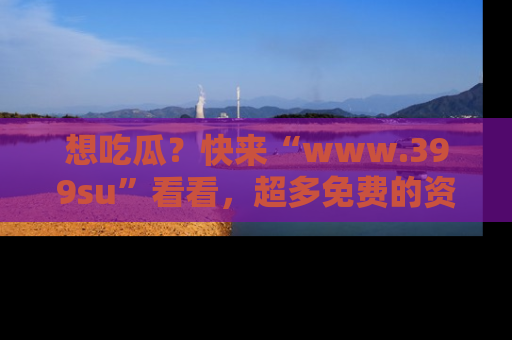 想吃瓜？快来“www.399su”看看，超多免费的资源让你尽情享受！