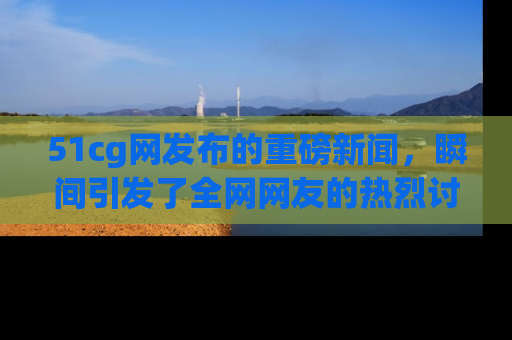51cg网发布的重磅新闻,瞬间引发了全网网友的热烈讨论!