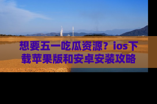 想要五一吃瓜资源？ios下载苹果版和安卓安装攻略