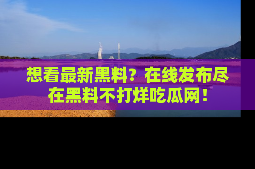 想看最新黑料？在线发布尽在黑料不打烊吃瓜网！