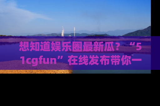 想知道娱乐圈最新瓜？“51cgfun”在线发布带你一探究竟！