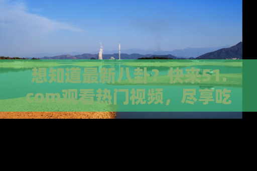 想知道最新八卦？快来51.com观看热门视频，尽享吃瓜乐趣！