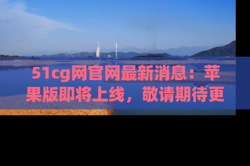 51cg网官网最新消息:苹果版即将上线,敬请期待更多吃瓜内容!