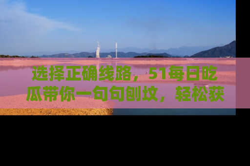 选择正确线路，51每日吃瓜带你一句句刨坟，轻松获取娱乐新资讯
