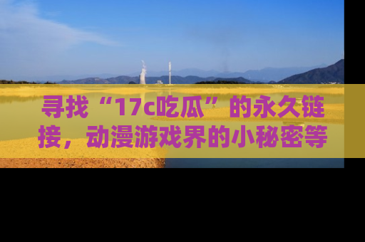 寻找“17c吃瓜”的永久链接，动漫游戏界的小秘密等你来揭秘！