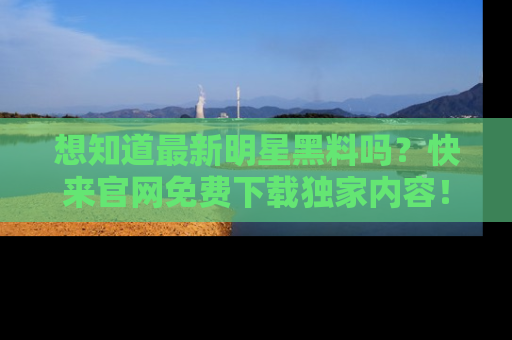 想知道最新明星黑料吗？快来官网免费下载独家内容！