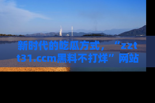 新时代的吃瓜方式，“zztt31.ccm黑料不打烊”网站为iOS用户带来惊喜