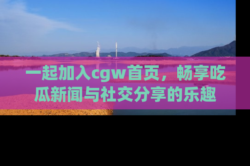 一起加入cgw首页，畅享吃瓜新闻与社交分享的乐趣