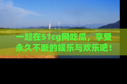 一起在51cg网吃瓜，享受永久不断的娱乐与欢乐吧！