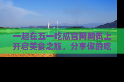 一起在五一吃瓜官网网页上开启美食之旅，分享你的吃瓜故事与精彩瞬间！