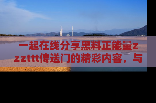 一起在线分享黑料正能量zzzttt传送门的精彩内容，与朋友互动！