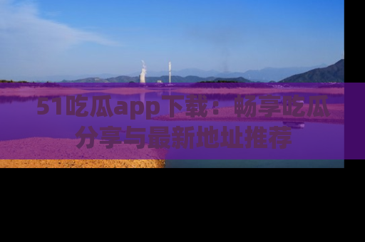 51吃瓜app下载:畅享吃瓜分享与最新地址推荐