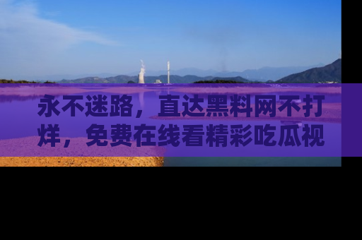 永不迷路，直达黑料网不打烊，免费在线看精彩吃瓜视频！