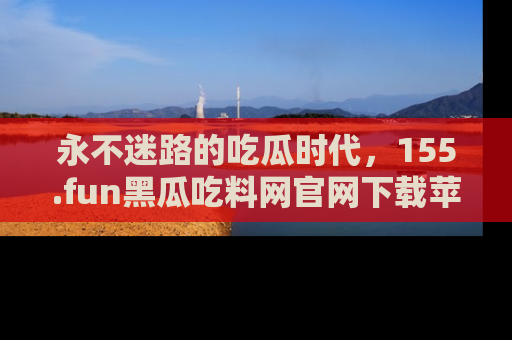 永不迷路的吃瓜时代，155.fun黑瓜吃料网官网下载苹果版陪你同行！